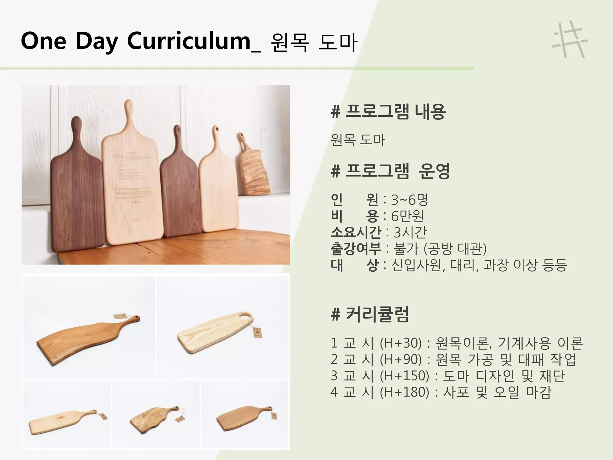 One Day Curriculum_ 원목 도마
# 프로그램 내용
원목 도마
# 프로그램 운영
인 원 : 3~6명
비 용 : 6만원
소요시간 : 3시간
출강여부 : 불가 (공방 대관)
대 상 : 신입사원, 대리, 과장 이상 등등
# 커리큘럼
1 교 시 (H+30) : 원목이론, 기계사용 이론
2 교 시 (H+90) : 원목 가공 및 대패 작업
3 교 시 (H+150) : 도마 디자인 및 재단
4 교 시 (H+180) : 사포 및 오일 마감
 