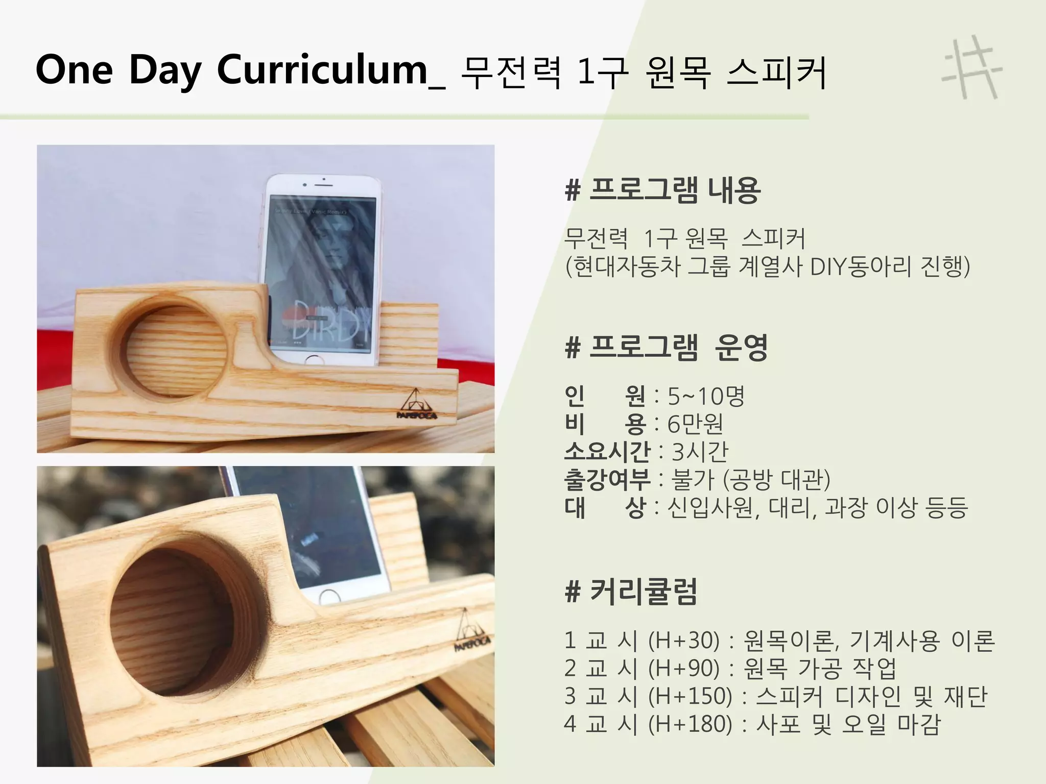 One Day Curriculum_ 무전력 1구 원목 스피커
# 프로그램 내용
무전력 1구 원목 스피커
(현대자동차 그룹 계열사 DIY동아리 진행)
# 프로그램 운영
인 원 : 5~10명
비 용 : 6만원
소요시간 : 3시간
출강여부 : 불가 (공방 대관)
대 상 : 신입사원, 대리, 과장 이상 등등
# 커리큘럼
1 교 시 (H+30) : 원목이론, 기계사용 이론
2 교 시 (H+90) : 원목 가공 작업
3 교 시 (H+150) : 스피커 디자인 및 재단
4 교 시 (H+180) : 사포 및 오일 마감
 