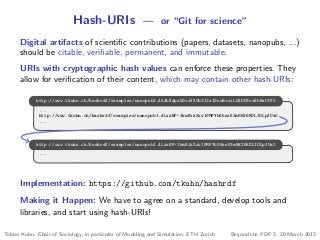 Hash-URIs — or “Git for science”
Digital artifacts of scientiﬁc contributions (papers, datasets, nanopubs, ...)
should be citable, veriﬁable, permanent, and immutable.
URIs with cryptographic hash values can enforce these properties. They
allow for veriﬁcation of their content, which may contain other hash-URIs:
...
http://www.tkuhn.ch/hashrdf/examples/nanopub1.ALxsBP-3kmRikSxw19MPYbG6ssK3mH826KDLIOLpfUa0
...
http://www.tkuhn.ch/hashrdf/examples/nanopub2.A5AbXdpz5DcaYXCh9l3eI9ruBosiL5XDU3rxBbBaUO70
...
http://www.tkuhn.ch/hashrdf/examples/nanopub1.ALxsBP-3kmRikSxw19MPYbG6ssK3mH826KDLIOLpfUa0
Implementation: https://github.com/tkuhn/hashrdf
Making it Happen: We have to agree on a standard, develop tools and
libraries, and start using hash-URIs!
Tobias Kuhn, Chair of Sociology, in particular of Modeling and Simulation, ETH Zurich Beyond the PDF 2, 20 March 2013
 