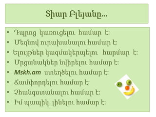 Տիար Բլեյանը…

•   Դպրոց կառուցելու համար է:
•   Մեզնով ուրախանալու համար է:
•   Ելույթներ կազմակերպելու հարմար է:
•   Մրցանակներ նվիրելու համար է:
•   Mskh.am ստեղծելու համար է:
•   Ճամփորդելու համար է:
•   Չհանգստանալու համար է:
•   Իմ պապիկ լինելու համար է:
 