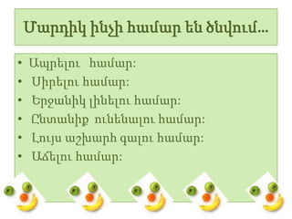 Մարդիկ ինչի համար են ծնվում…

•   Ապրելու համար:
•   Սիրելու համար:
•   Երջանիկ լինելու համար:
•   Ընտանիք ունենալու համար:
•   Լույս աշխարհ գալու համար:
•   Աճելու համար:
 