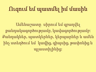 Ուզում եմ պատմել իմ մասին

      Ամենաշատը սիրում եմ զբաղվել
 քանդակագործությամբ, կավագործությամբ:
Քանդակներ, պատկերներ, կերպարներ և ամեն
ինչ ստեղծում եմ կավից, գիպսից, թափոնից և
              պլաստիլինից:
 