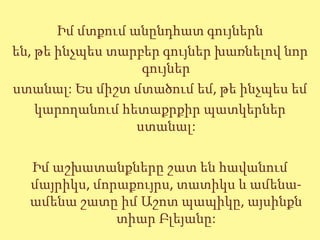 Իմ մտքում անընդհատ գույներն
են, թե ինչպես տարբեր գույներ խառնելով նոր
                   գույներ
ստանալ: Ես միշտ մտածում եմ, թե ինչպես եմ
    կարողանում հետաքրքիր պատկերներ
                  ստանալ:

  Իմ աշխատանքները շատ են հավանում
  մայրիկս, մորաքույրս, տատիկս և ամենա-
  ամենա շատը իմ Աշոտ պապիկը, այսինքն
              տիար Բլեյանը:
 