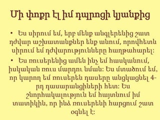 Մի փոքր էլ իմ դպրոցի կյանքից
• Ես սիրում եմ, երբ մենք անգլերենից շատ
դժվար աշխատանքներ ենք անում, որովհետև
 սիրում եմ դժվարությունները հաղթահարել:
 • Ես ռուսերենից ամեն ինչ եմ հասկանում,
իսկական ռուս մարդու նման: Ես մտածում եմ,
որ կարող եմ ռուսերեն դասերը անցկացնել 4-
        րդ դասարանցիների հետ: Ես
     շնորհակալություն եմ հայտնում իմ
  տատիկին, որ ինձ ռուսերենի հարցում շատ
                  օգնել է:
 