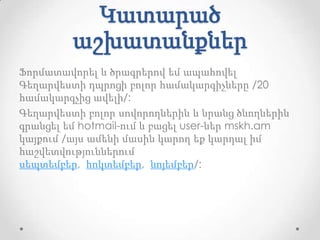 Կատարած
         աշխատանքներ
Ֆորմատավորել և ծրագրերով եմ ապահովել
Գեղարվեստի դպրոցի բոլոր համակարգիչները /20
համակարգչից ավելի/:
Գեղարվեստի բոլոր սովորողներին և նրանց ծնողներին
գրանցել եմ hotmail-ում և բացել user-ներ mskh.am
կայքում /այս ամենի մասին կարող եք կարդալ իմ
հաշվետվություններում
սեպտեմբեր, հոկտեմբեր, նոյեմբեր/:
 