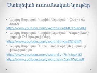 Ստեղծված ուսումնական նյութեր

• Նվարդ Սարգսյան, Կարինե Աղամյան ‘‘Осень на
   дворе’’
http://www.youtube.com/watch?v=eK4CY5H2y0Q
• Նվարդ Սարգսյան, Կարինե Աղամյան ՛՛Գեղարվեստի
   դպրոցի 7+1 հրաշալիքները՛՛
http://www.youtube.com/watch?v=gv6XZn3fk9I
• Նվարդ Սարգսյան ՛՛Սեբաստացու օրերին ընդառաջ՛՛
   ֆոտոխրոնիկա
http://www.youtube.com/watch?v=7h-VJgxKJKI
http://www.youtube.com/watch?v=ZighHWzUxa8
 
