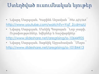 Ստեղծված ուսումնական նյութեր

• Նվարդ Սարգսյան, Կարինե Աղամյան ՛՛Мы друзья՛՛
http://www.youtube.com/watch?v=YqT_ZcdmszU
• Նվարդ Սարգսյան, Մանիկ Պողոսյան ՛՛Նոր տարի.
   Ուրախություններ, նվերներ և հաշվարկներ՛՛
http://www.slideshare.net/aregrising/ss-10644905
• Նվարդ Սարգսյան, Տաթևիկ Աբրահամյան ՛՛Մեղու՛՛
http://www.slideshare.net/aregrising/ss-10184413
 