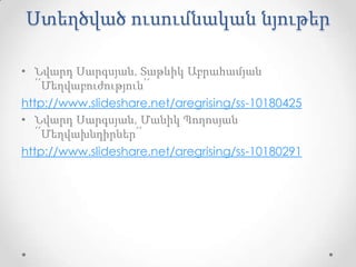Ստեղծված ուսումնական նյութեր

• Նվարդ Սարգսյան, Տաթևիկ Աբրահամյան
   ՛՛Մեղվաբուժություն՛՛
http://www.slideshare.net/aregrising/ss-10180425
• Նվարդ Սարգսյան, Մանիկ Պողոսյան
   ՛՛Մեղվախնդիրներ՛՛
http://www.slideshare.net/aregrising/ss-10180291
 