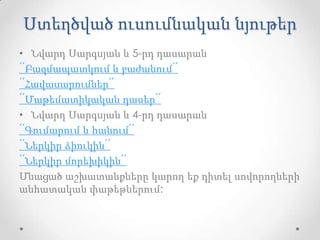 Ստեղծված ուսումնական նյութեր
• Նվարդ Սարգսյան և 5-րդ դասարան
՛՛Բազմապատկում և բաժանում՛՛
՛՛Հավասարումներ՛՛
՛՛Մաթեմատիկական դասեր՛՛
• Նվարդ Սարգսյան և 4-րդ դասարան
՛՛Գումարում և հանում՛՛
՛՛Ներկիր ձիուկին՛՛
՛՛Ներկիր մորեխիկին՛՛
Մնացած աշխատանքները կարող եք դիտել սովորողների
անհատական փաթեթներում:
 