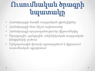 Ուսումնական ծրագրի
         նպատակը
• Համակարգչի մասին տարրական գիտելիքներ
• Համակարգչի հետ ճիշտ աշխատանք
• Համակարգչի պաշտպանությունը վիրուսներից
• Ծրագրային, ցանցային, տեխնիկական տարրական
  խնդիրների լուծում
• Էլեկտրոնային փոստի օգտագործում և կիրառում
  ուսումնական պրոցեսում
 