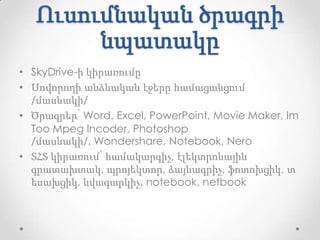 Ուսումնական ծրագրի
        նպատակը
• SkyDrive-ի կիրառումը
• Սովորողի անձնական էջերը համացանցում
  /մասնակի/
• Ծրագրեր՝ Word, Excel, PowerPoint, Movie Maker, Im
  Too Mpeg Incoder, Photoshop
  /մասնակի/, Wondershare, Notebook, Nero
• ՏՀՏ կիրառում՝ համակարգիչ, էլեկտրոնային
  գրատախտակ, պրոյեկտոր, ձայնագրիչ, ֆոտոխցիկ, տ
  եսախցիկ, նվագարկիչ, notebook, netbook
 