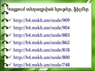 Կայքում տեղադրված նյութեր, ֆիլմեր http://b4.mskh.am/node/909 http://b4.mskh.am/node/904 http://b4.mskh.am/node/883 http://b4.mskh.am/node/862 http://b4.mskh.am/node/818 http://b4.mskh.am/node/800 http://b4.mskh.am/node/748 