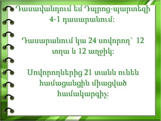 Դասավանդում եմ Դպրոց-պարտեզի 4-1 դասարանում:  Դասարանում կա 24 սովորող` 12 տղա և 12 աղջիկ: Սովորողներից 21 տանն ունեն համացանցին միացված համակարգիչ: 