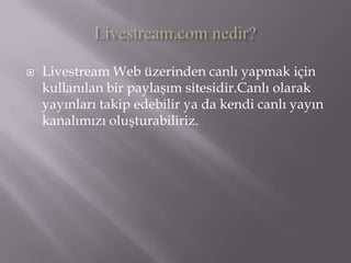 Livestream.com nedir?Livestream Web üzerinden canlı yapmak için kullanılan bir paylaşım sitesidir.Canlı olarak yayınları takip edebilir ya da kendi canlı yayın kanalımızı oluşturabiliriz.