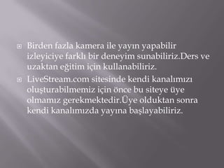 Birden fazla kamera ile yayın yapabilir izleyiciye farklı bir deneyim sunabiliriz.Ders ve uzaktan eğitim için kullanabiliriz.LiveStream.com sitesinde kendi kanalımızı oluşturabilmemiz için önce bu siteye üye olmamız gerekmektedir.Üye olduktan sonra kendi kanalımızda yayına başlayabiliriz.