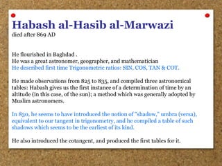 Habash al-Hasib al-Marwazi
died after 869 AD
He flourished in Baghdad .
He was a great astronomer, geographer, and mathematician
He described first time Trigonometric ratios: SIN, COS, TAN & COT.
He made observations from 825 to 835, and compiled three astronomical
tables: Habash gives us the first instance of a determination of time by an
altitude (in this case, of the sun); a method which was generally adopted by
Muslim astronomers.
In 830, he seems to have introduced the notion of "shadow," umbra (versa),
equivalent to our tangent in trigonometry, and he compiled a table of such
shadows which seems to be the earliest of its kind.
He also introduced the cotangent, and produced the first tables for it.
 