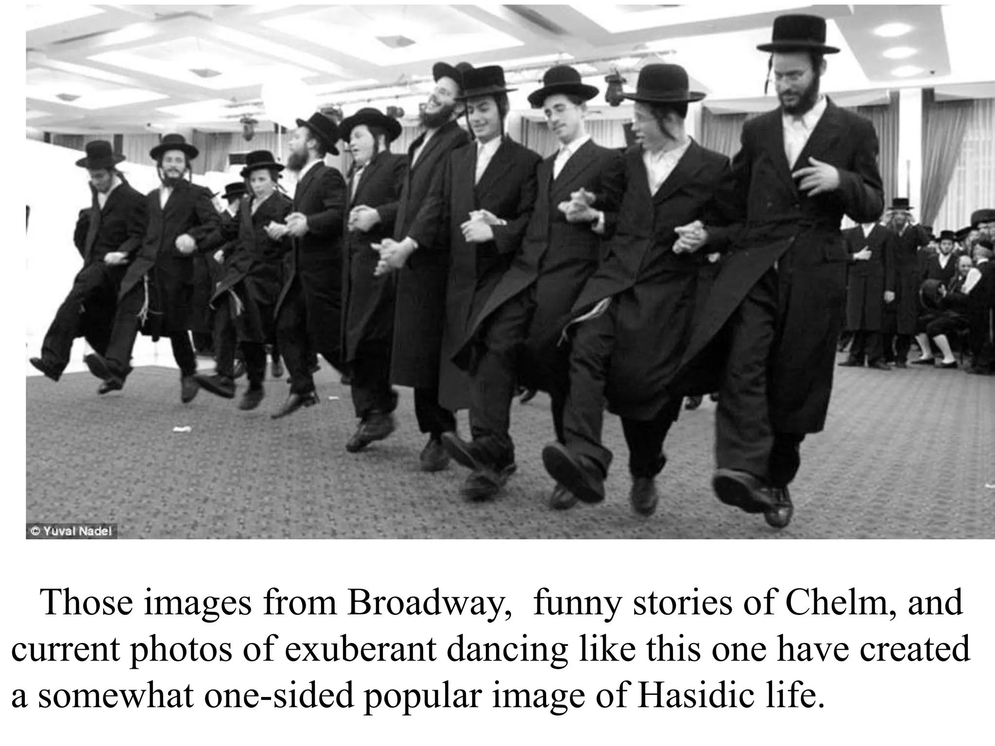 Those images from Broadway, funny stories of Chelm, and
current photos of exuberant dancing like this one have created
a somewhat one-sided popular image of Hasidic life.

 