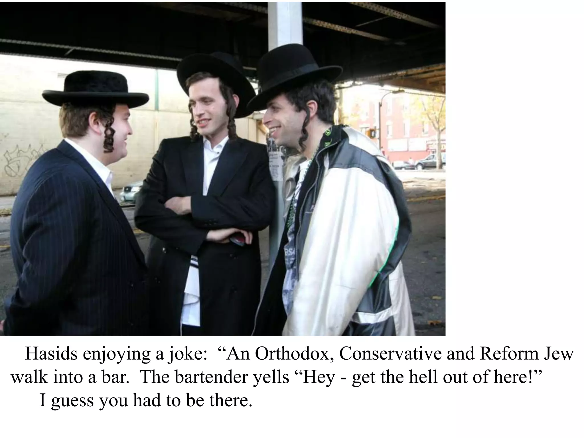 Hasids enjoying a joke: “An Orthodox, Conservative and Reform Jew
walk into a bar. The bartender yells “Hey - get the hell out of here!”
I guess you had to be there.

 