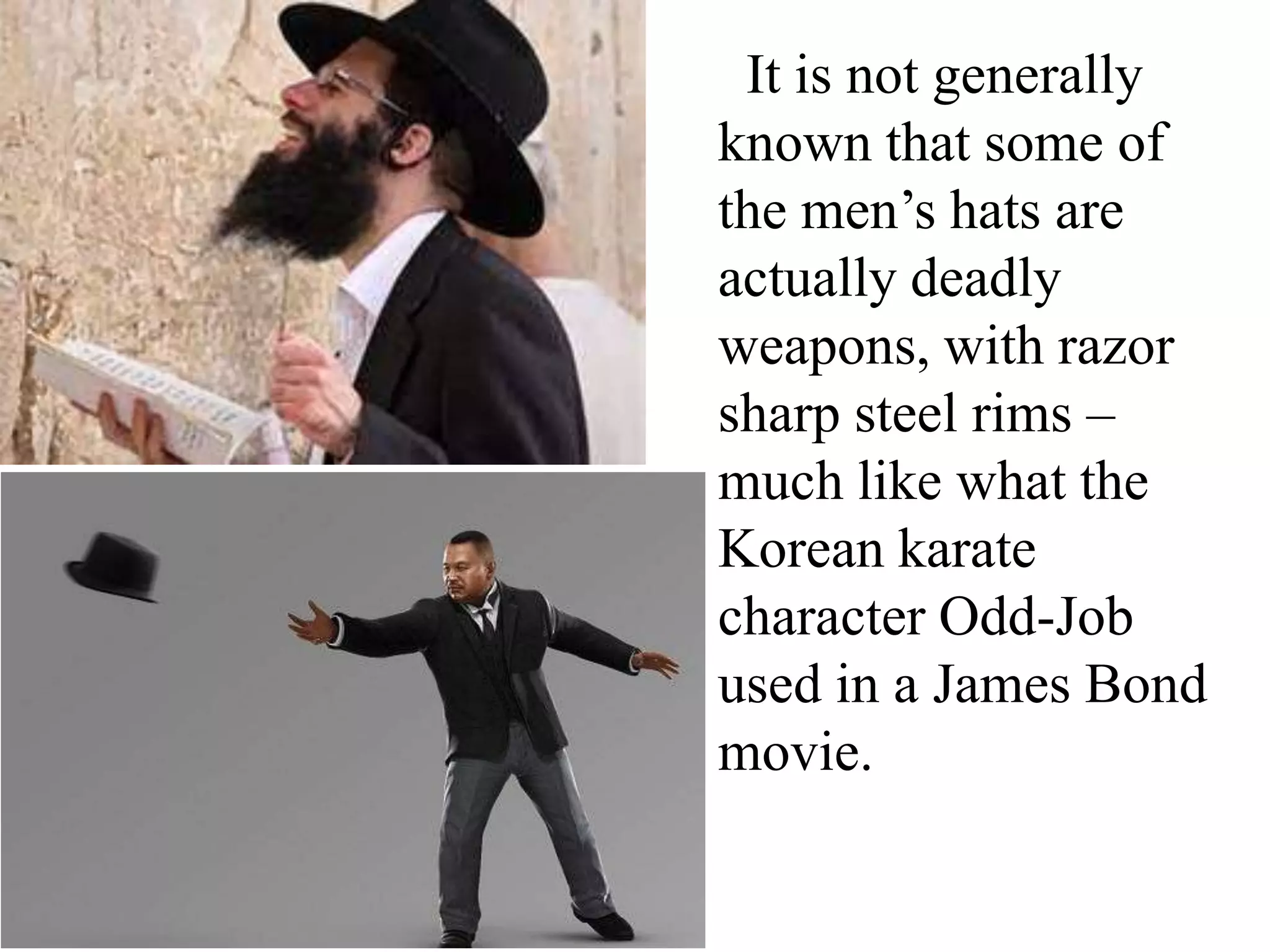 It is not generally
known that some of
the men’s hats are
actually deadly
weapons, with razor
sharp steel rims –
much like what the
Korean karate
character Odd-Job
used in a James Bond
movie.

 