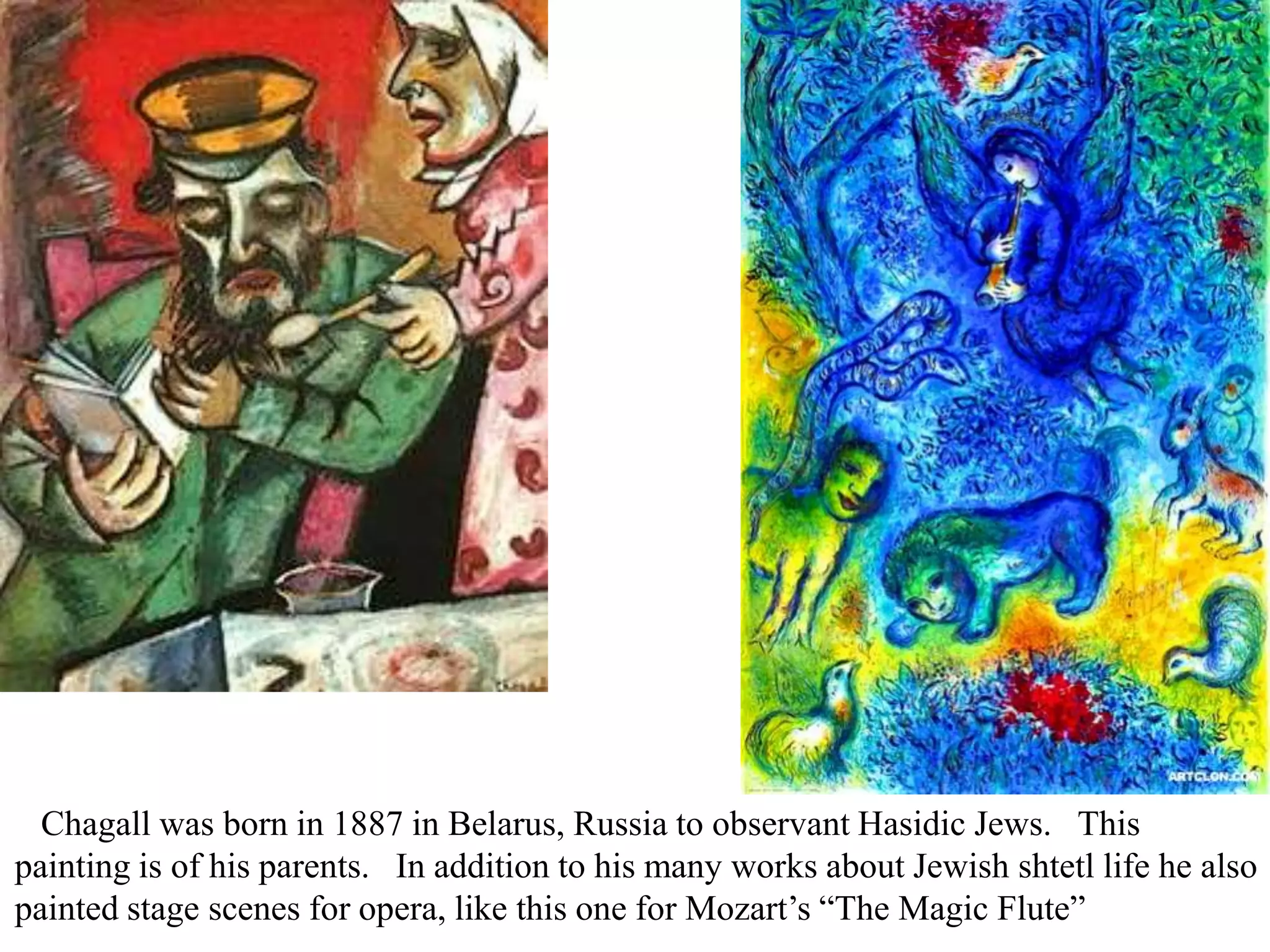 Chagall was born in 1887 in Belarus, Russia to observant Hasidic Jews. This
painting is of his parents. In addition to his many works about Jewish shtetl life he also
painted stage scenes for opera, like this one for Mozart’s “The Magic Flute”

 