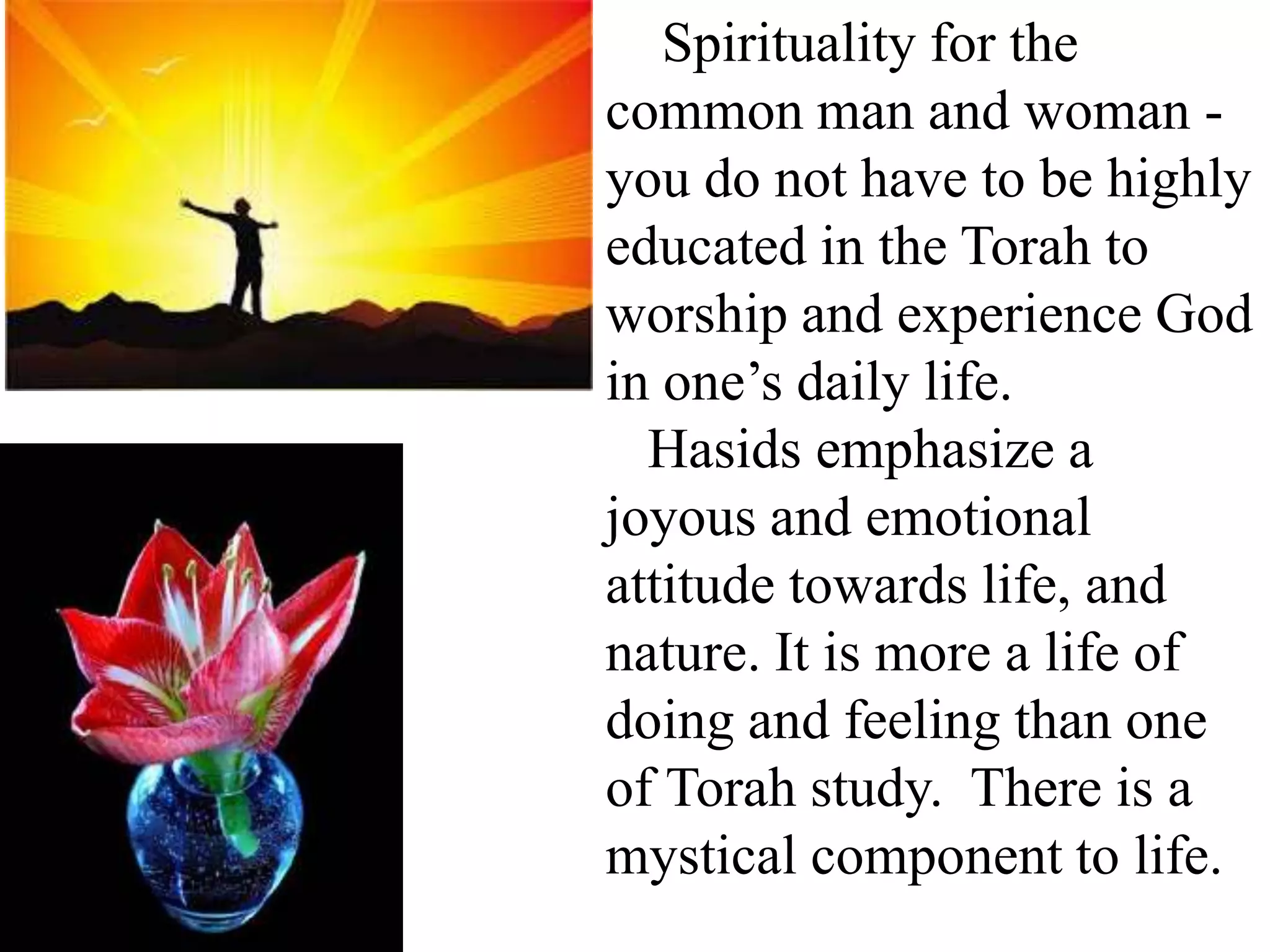 Spirituality for the
common man and woman you do not have to be highly
educated in the Torah to
worship and experience God
in one’s daily life.
Hasids emphasize a
joyous and emotional
attitude towards life, and
nature. It is more a life of
doing and feeling than one
of Torah study. There is a
mystical component to life.

 