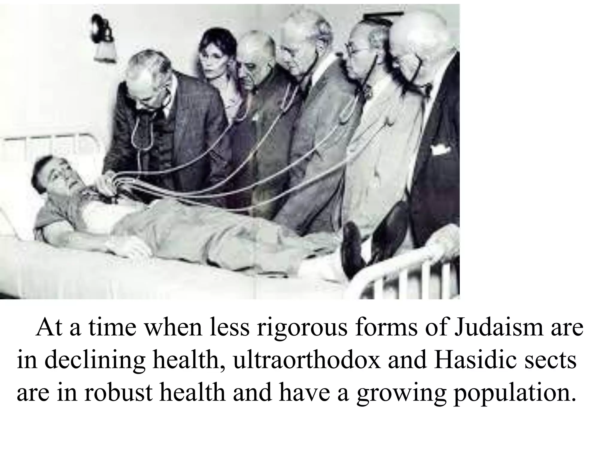 At a time when less rigorous forms of Judaism are
in declining health, ultraorthodox and Hasidic sects
are in robust health and have a growing population.

 