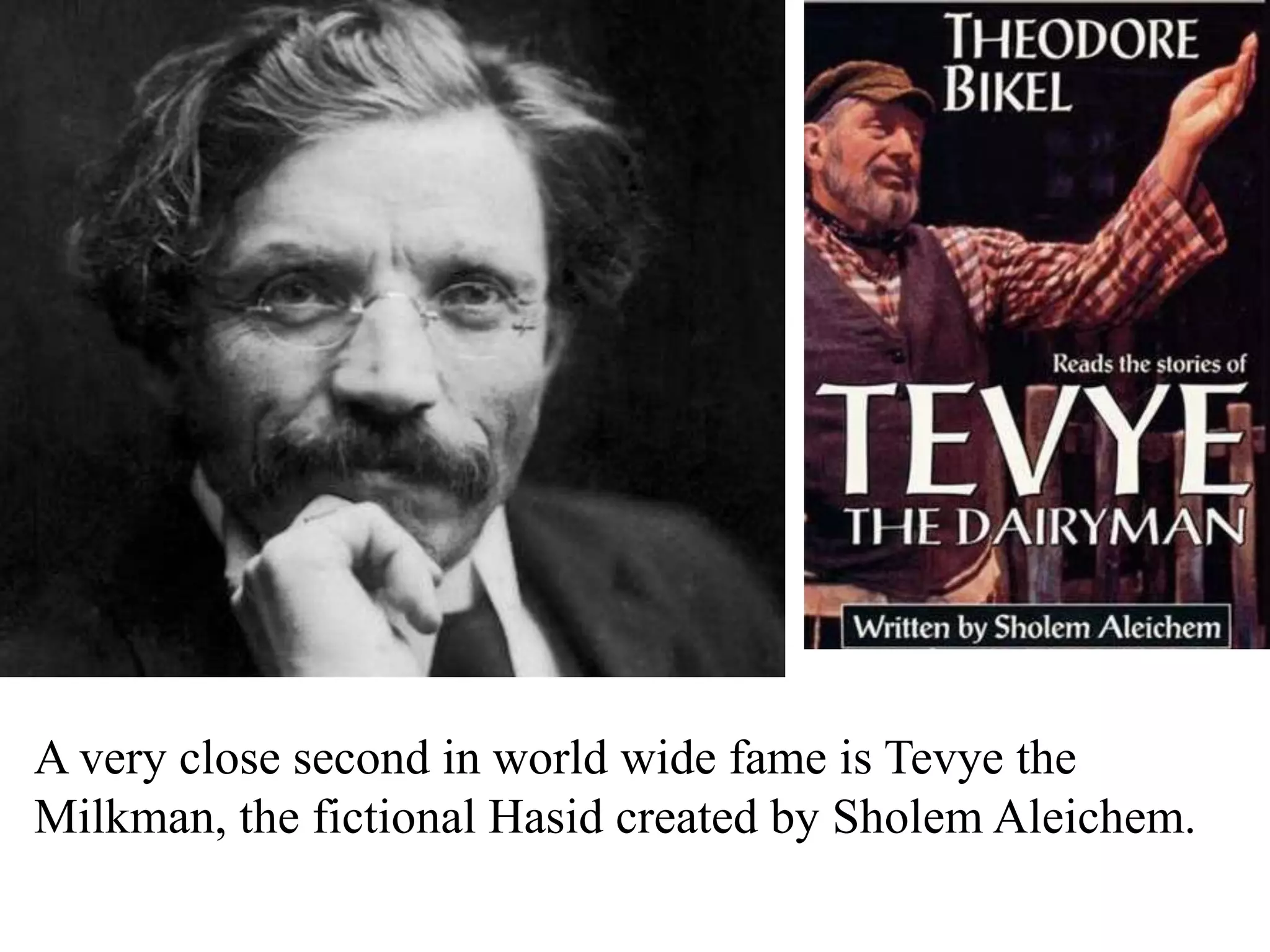 A very close second in world wide fame is Tevye the
Milkman, the fictional Hasid created by Sholem Aleichem.

 