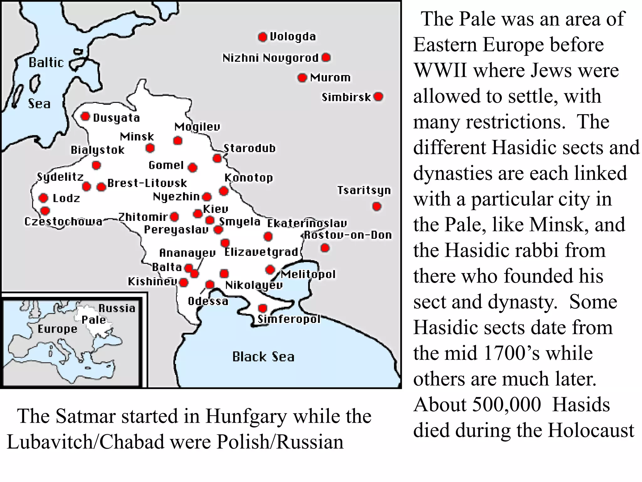 The Satmar started in Hunfgary while the
Lubavitch/Chabad were Polish/Russian

The Pale was an area of
Eastern Europe before
WWII where Jews were
allowed to settle, with
many restrictions. The
different Hasidic sects and
dynasties are each linked
with a particular city in
the Pale, like Minsk, and
the Hasidic rabbi from
there who founded his
sect and dynasty. Some
Hasidic sects date from
the mid 1700’s while
others are much later.
About 500,000 Hasids
died during the Holocaust

 