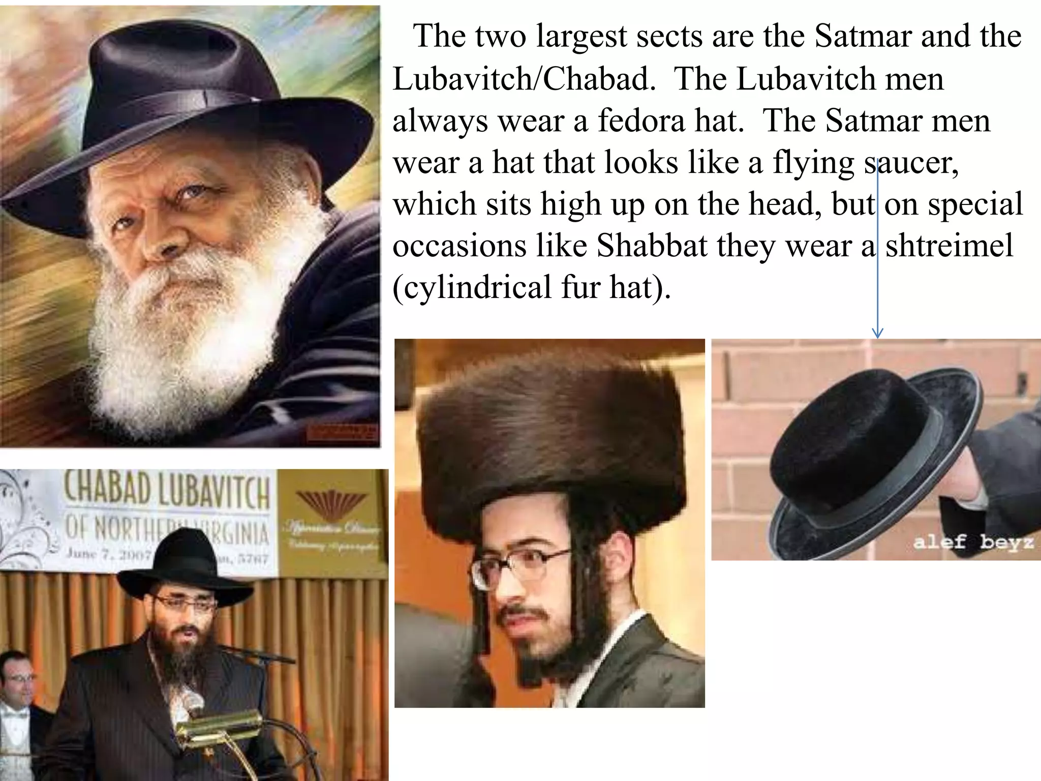 The two largest sects are the Satmar and the
Lubavitch/Chabad. The Lubavitch men
always wear a fedora hat. The Satmar men
wear a hat that looks like a flying saucer,
which sits high up on the head, but on special
occasions like Shabbat they wear a shtreimel
(cylindrical fur hat).

 