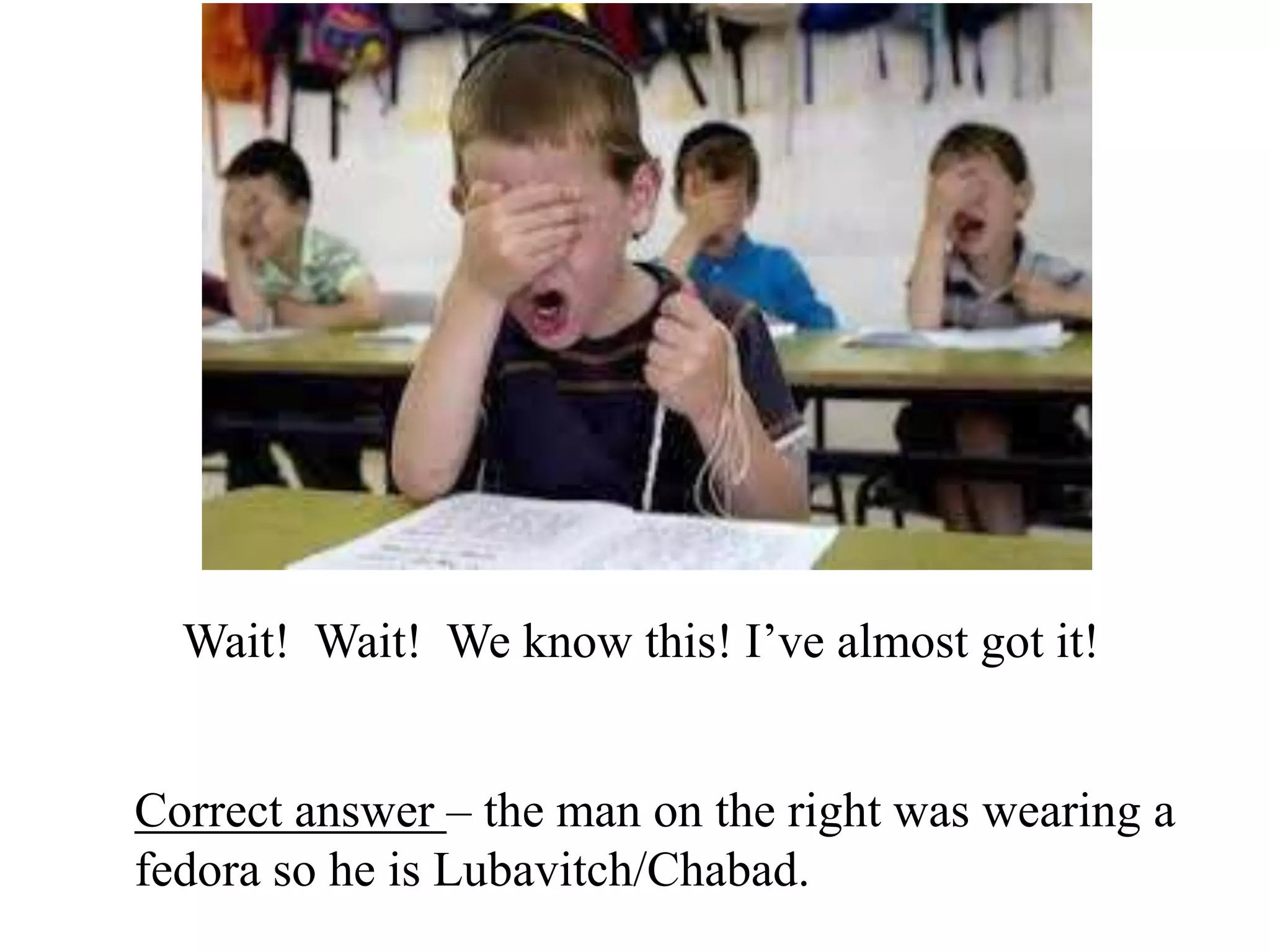 Wait! Wait! We know this! I’ve almost got it!
Correct answer – the man on the right was wearing a
fedora so he is Lubavitch/Chabad.

 