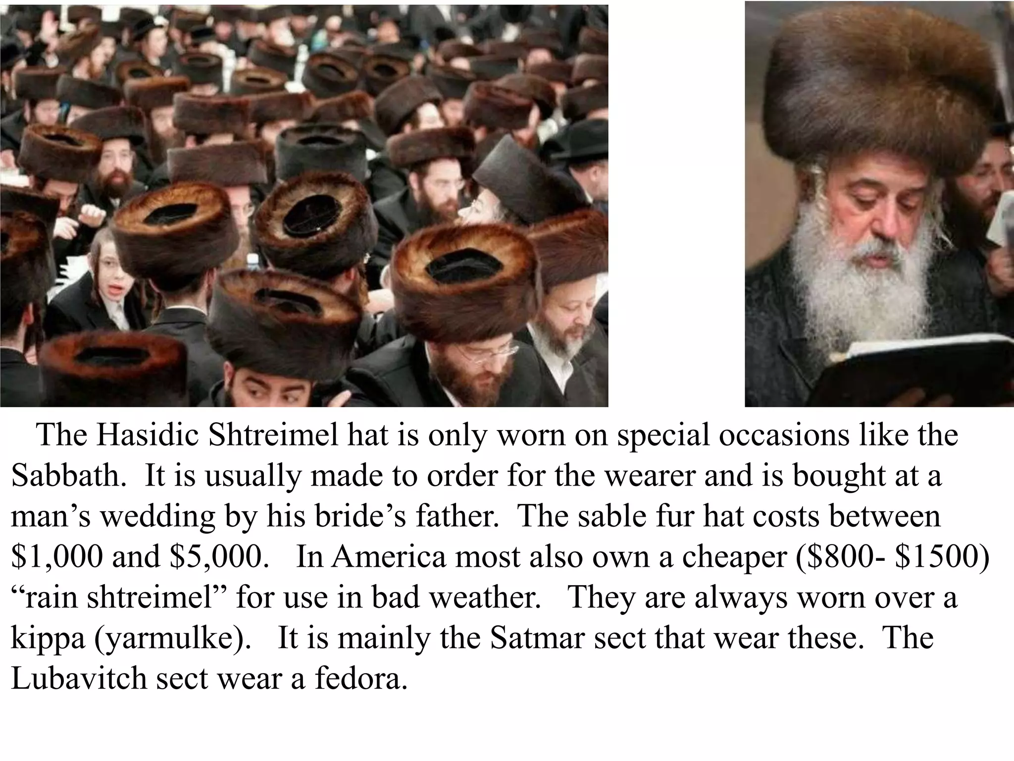 The Hasidic Shtreimel hat is only worn on special occasions like the
Sabbath. It is usually made to order for the wearer and is bought at a
man’s wedding by his bride’s father. The sable fur hat costs between
$1,000 and $5,000. In America most also own a cheaper ($800- $1500)
“rain shtreimel” for use in bad weather. They are always worn over a
kippa (yarmulke). It is mainly the Satmar sect that wear these. The
Lubavitch sect wear a fedora.

 