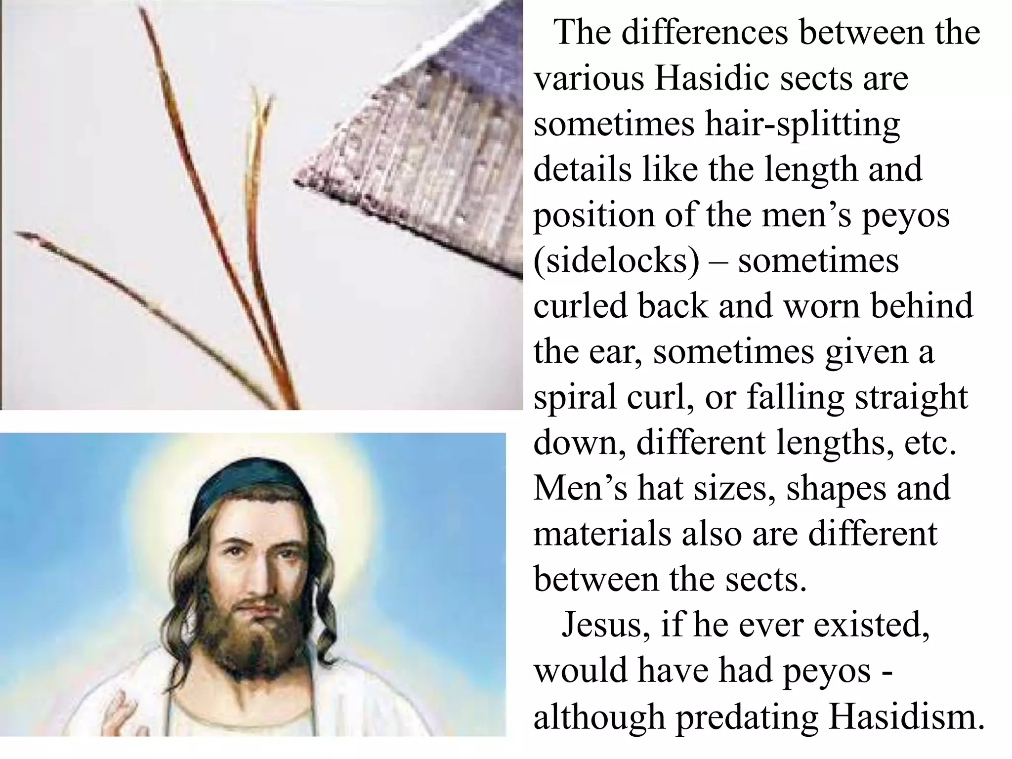The differences between the
various Hasidic sects are
sometimes hair-splitting
details like the length and
position of the men’s peyos
(sidelocks) – sometimes
curled back and worn behind
the ear, sometimes given a
spiral curl, or falling straight
down, different lengths, etc.
Men’s hat sizes, shapes and
materials also are different
between the sects.
Jesus, if he ever existed,
would have had peyos although predating Hasidism.

 
