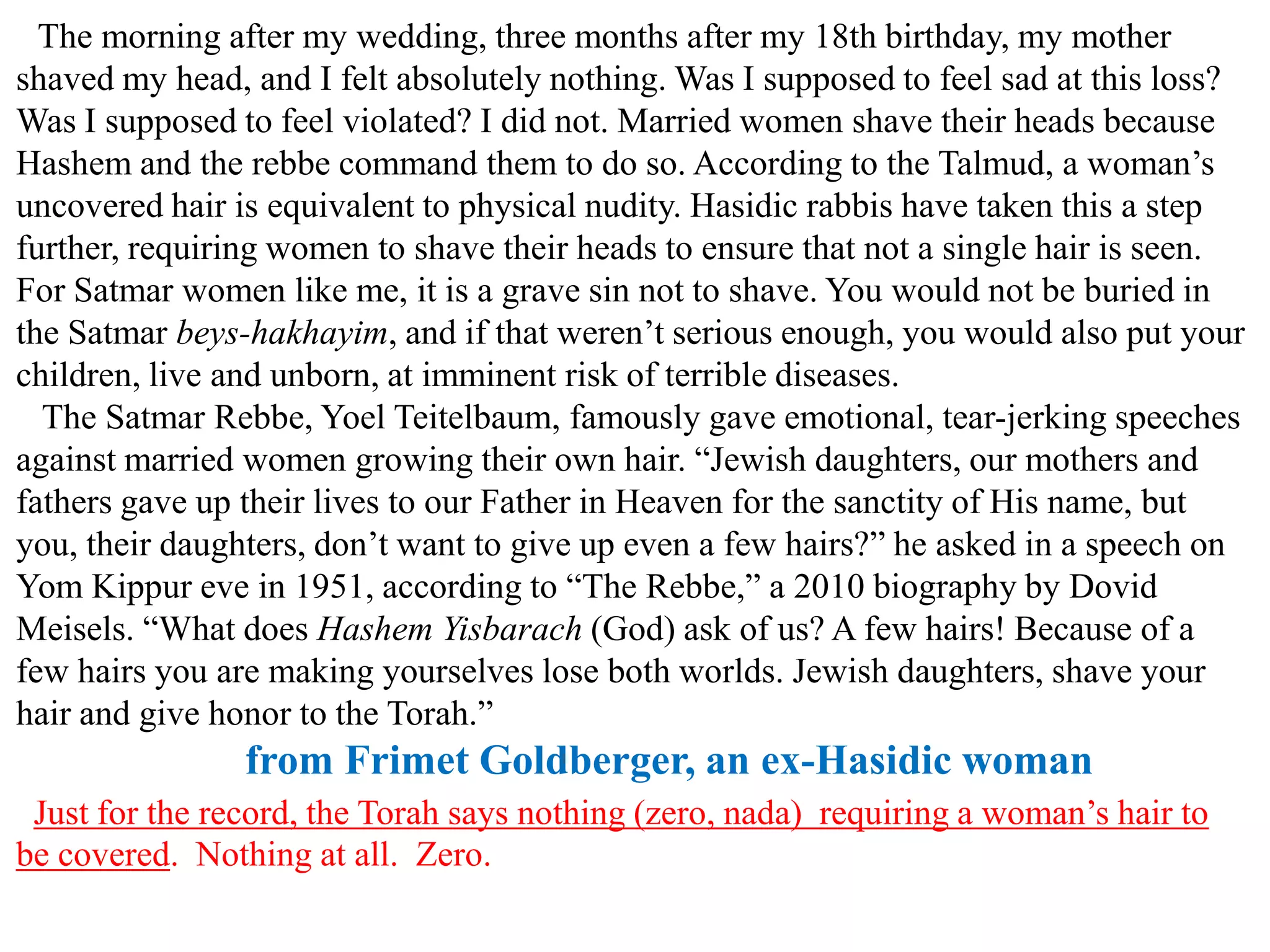 The morning after my wedding, three months after my 18th birthday, my mother
shaved my head, and I felt absolutely nothing. Was I supposed to feel sad at this loss?
Was I supposed to feel violated? I did not. Married women shave their heads because
Hashem and the rebbe command them to do so. According to the Talmud, a woman’s
uncovered hair is equivalent to physical nudity. Hasidic rabbis have taken this a step
further, requiring women to shave their heads to ensure that not a single hair is seen.
For Satmar women like me, it is a grave sin not to shave. You would not be buried in
the Satmar beys-hakhayim, and if that weren’t serious enough, you would also put your
children, live and unborn, at imminent risk of terrible diseases.
The Satmar Rebbe, Yoel Teitelbaum, famously gave emotional, tear-jerking speeches
against married women growing their own hair. “Jewish daughters, our mothers and
fathers gave up their lives to our Father in Heaven for the sanctity of His name, but
you, their daughters, don’t want to give up even a few hairs?” he asked in a speech on
Yom Kippur eve in 1951, according to “The Rebbe,” a 2010 biography by Dovid
Meisels. “What does Hashem Yisbarach (God) ask of us? A few hairs! Because of a
few hairs you are making yourselves lose both worlds. Jewish daughters, shave your
hair and give honor to the Torah.”

from Frimet Goldberger, an ex-Hasidic woman
Just for the record, the Torah says nothing (zero, nada) requiring a woman’s hair to
be covered. Nothing at all. Zero.

 