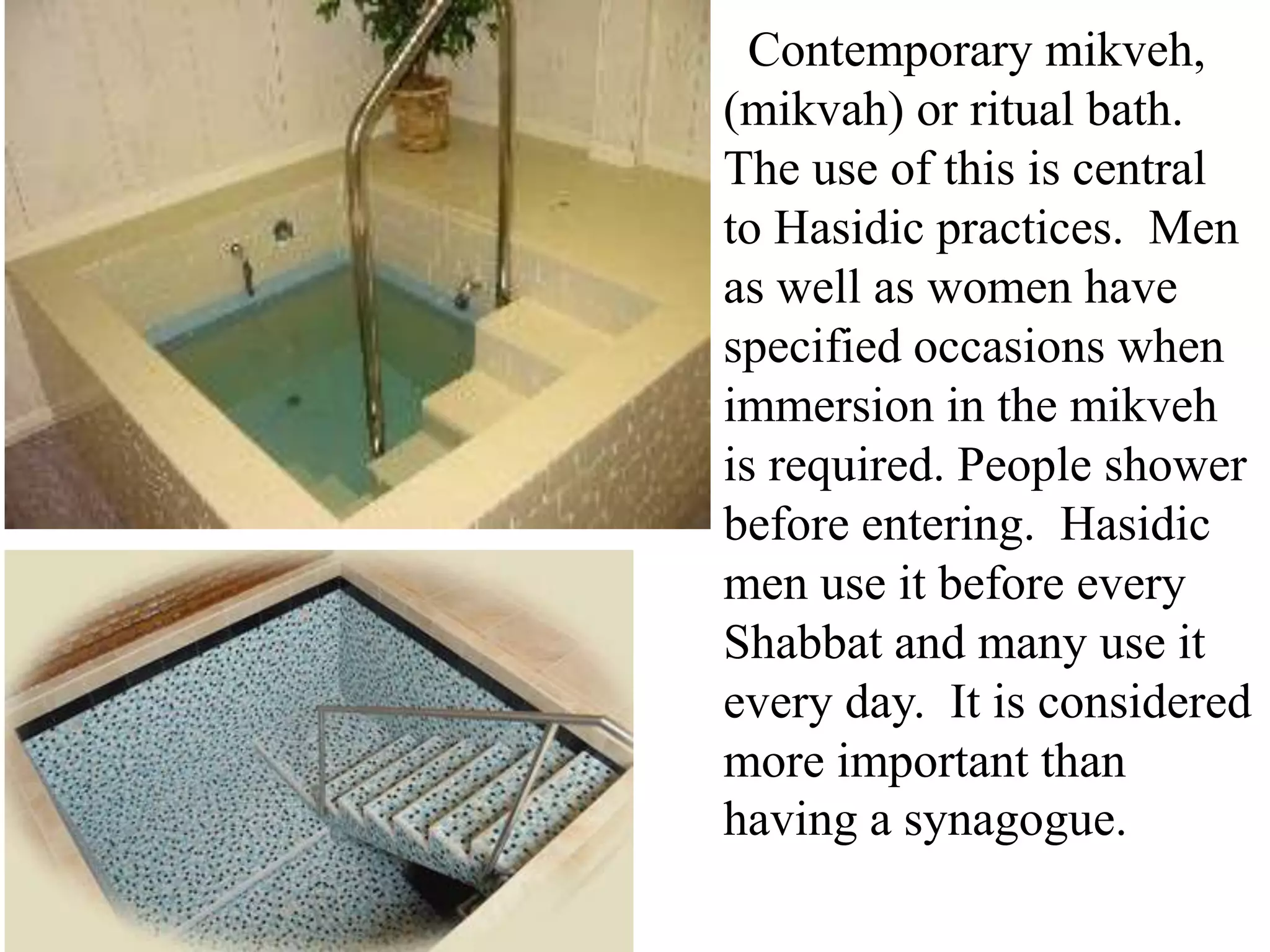 Contemporary mikveh,
(mikvah) or ritual bath.
The use of this is central
to Hasidic practices. Men
as well as women have
specified occasions when
immersion in the mikveh
is required. People shower
before entering. Hasidic
men use it before every
Shabbat and many use it
every day. It is considered
more important than
having a synagogue.

 