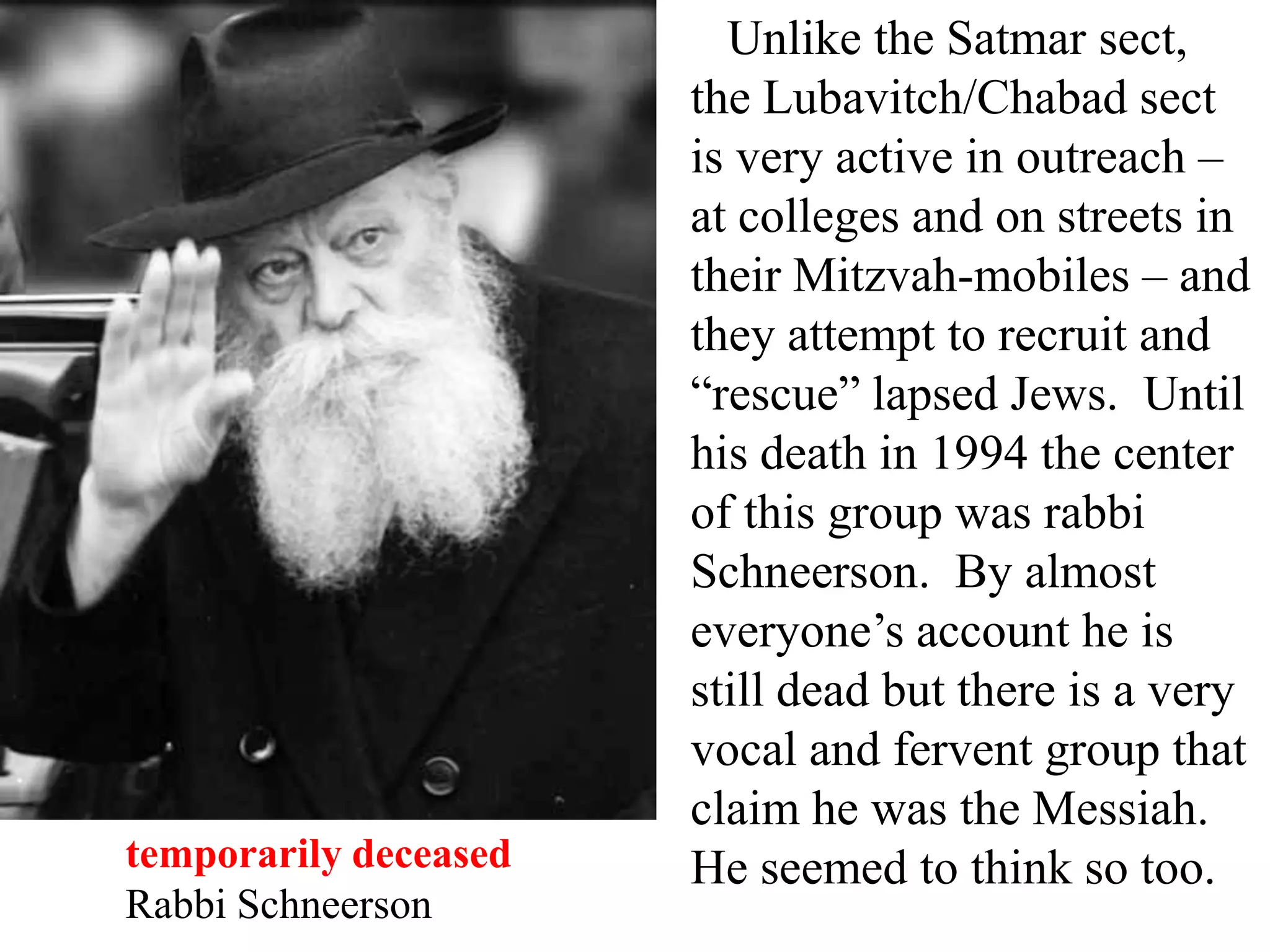 temporarily deceased
Rabbi Schneerson

Unlike the Satmar sect,
the Lubavitch/Chabad sect
is very active in outreach –
at colleges and on streets in
their Mitzvah-mobiles – and
they attempt to recruit and
“rescue” lapsed Jews. Until
his death in 1994 the center
of this group was rabbi
Schneerson. By almost
everyone’s account he is
still dead but there is a very
vocal and fervent group that
claim he was the Messiah.
He seemed to think so too.

 