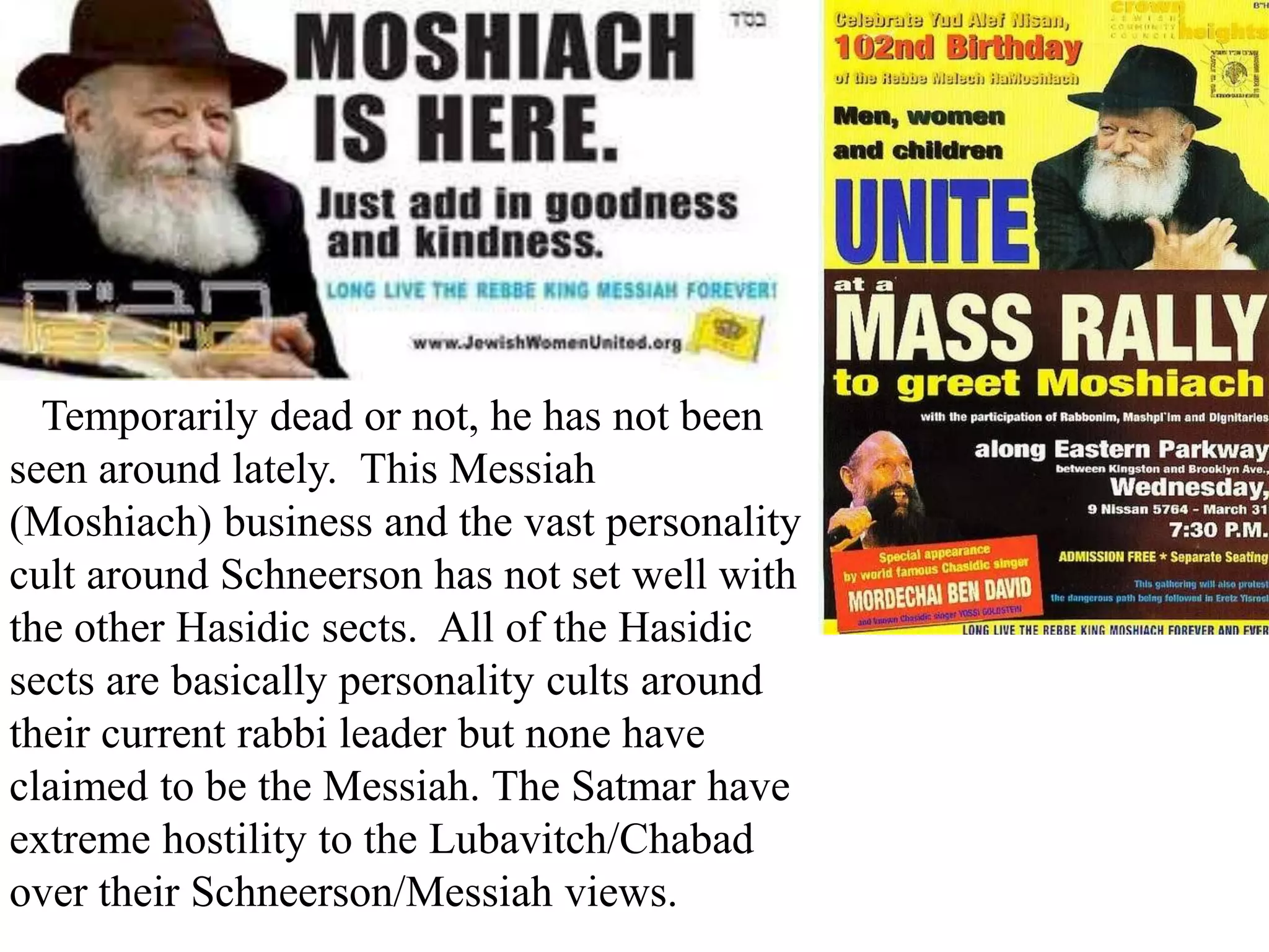 .

Temporarily dead or not, he has not been
seen around lately. This Messiah
(Moshiach) business and the vast personality
cult around Schneerson has not set well with
the other Hasidic sects. All of the Hasidic
sects are basically personality cults around
their current rabbi leader but none have
claimed to be the Messiah. The Satmar have
extreme hostility to the Lubavitch/Chabad
over their Schneerson/Messiah views.

 