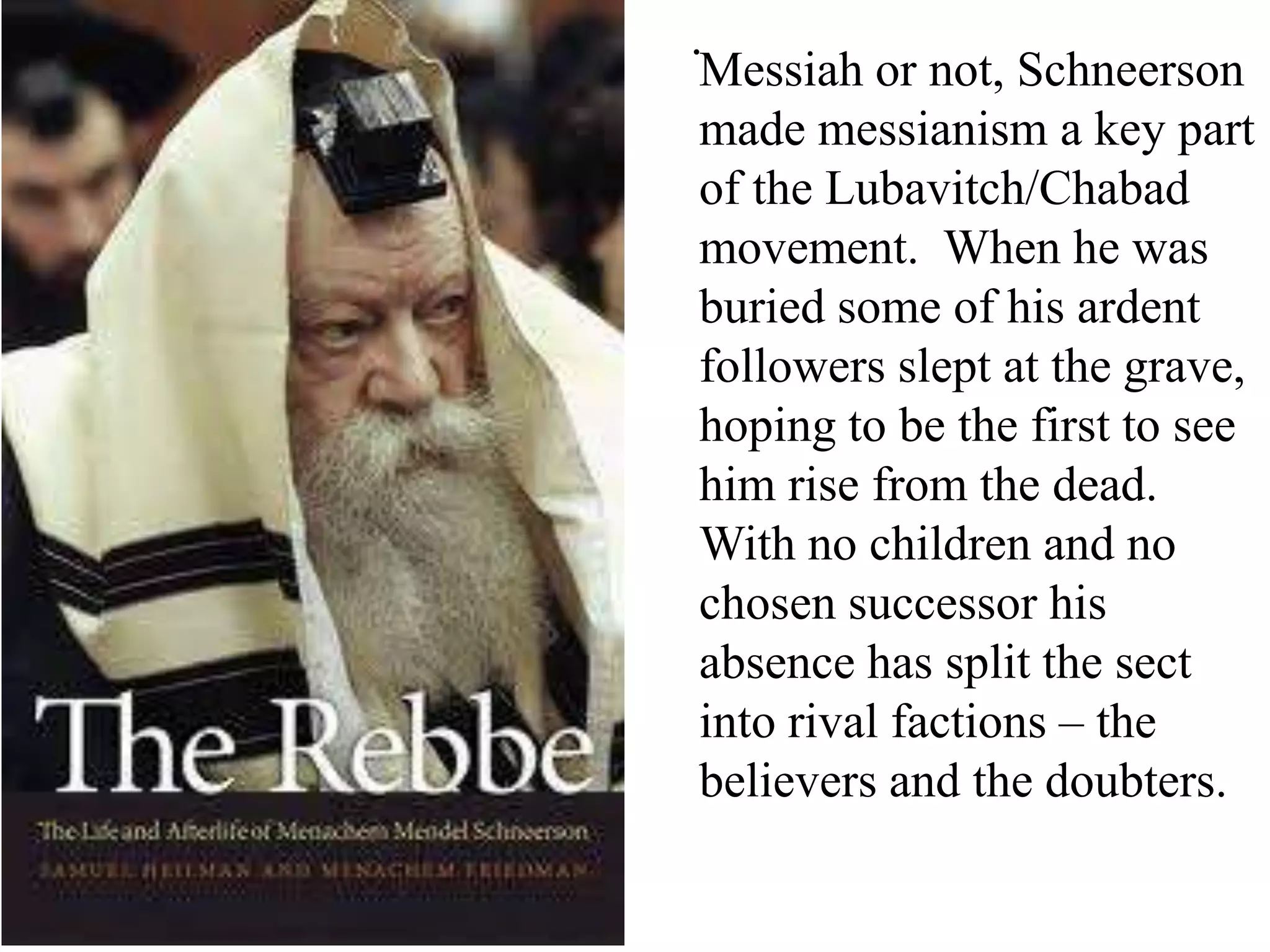 .
Messiah or not, Schneerson
made messianism a key part
of the Lubavitch/Chabad
movement. When he was
buried some of his ardent
followers slept at the grave,
hoping to be the first to see
him rise from the dead.
With no children and no
chosen successor his
absence has split the sect
into rival factions – the
believers and the doubters.

 