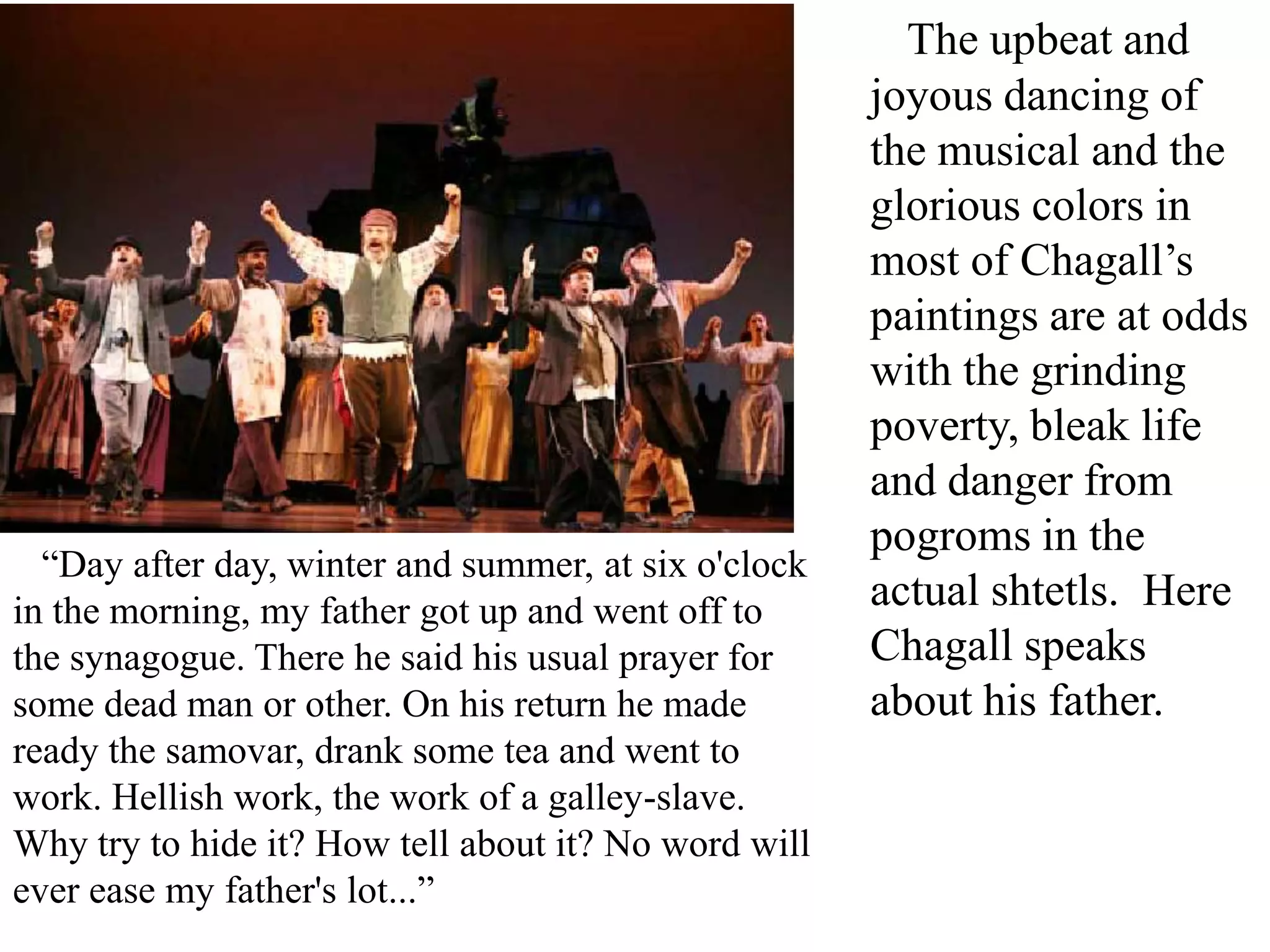 “Day after day, winter and summer, at six o'clock
in the morning, my father got up and went off to
the synagogue. There he said his usual prayer for
some dead man or other. On his return he made
ready the samovar, drank some tea and went to
work. Hellish work, the work of a galley-slave.
Why try to hide it? How tell about it? No word will
ever ease my father's lot...”

The upbeat and
joyous dancing of
the musical and the
glorious colors in
most of Chagall’s
paintings are at odds
with the grinding
poverty, bleak life
and danger from
pogroms in the
actual shtetls. Here
Chagall speaks
about his father.

 
