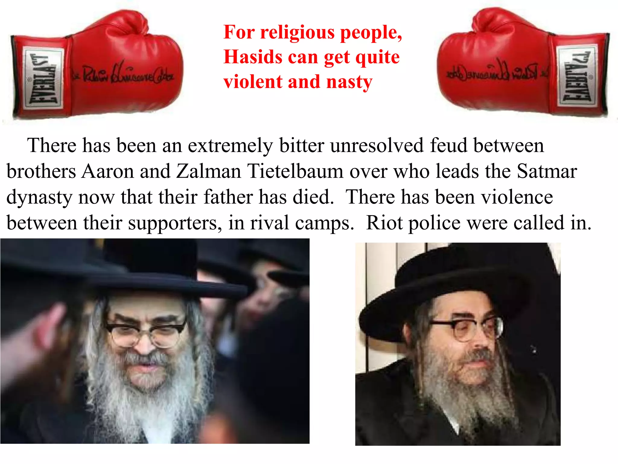 For religious people,
Hasids can get quite
violent and nasty

There has been an extremely bitter unresolved feud between
brothers Aaron and Zalman Tietelbaum over who leads the Satmar
dynasty now that their father has died. There has been violence
between their supporters, in rival camps. Riot police were called in.

 