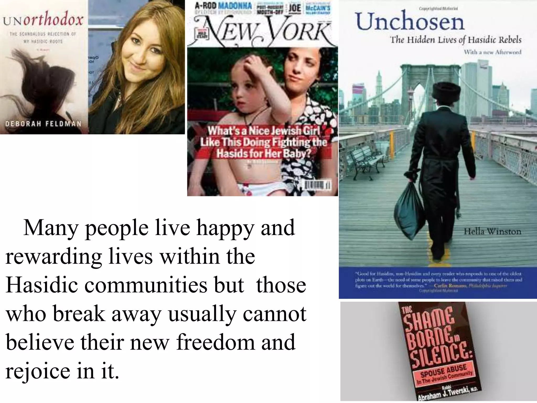 Many people live happy and
rewarding lives within the
Hasidic communities but those
who break away usually cannot
believe their new freedom and
rejoice in it.

 