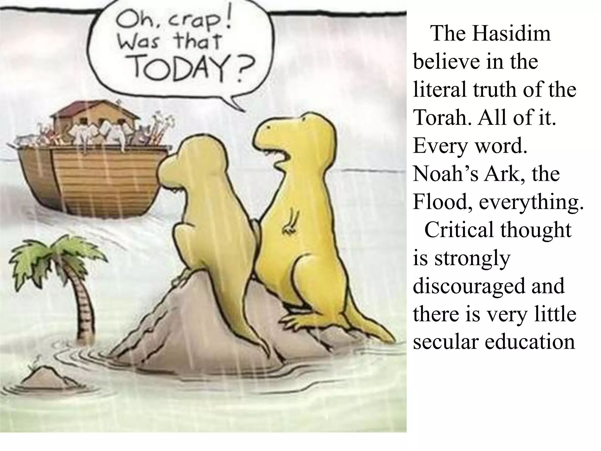 The Hasidim
believe in the
literal truth of the
Torah. All of it.
Every word.
Noah’s Ark, the
Flood, everything.
Critical thought
is strongly
discouraged and
there is very little
secular education

 