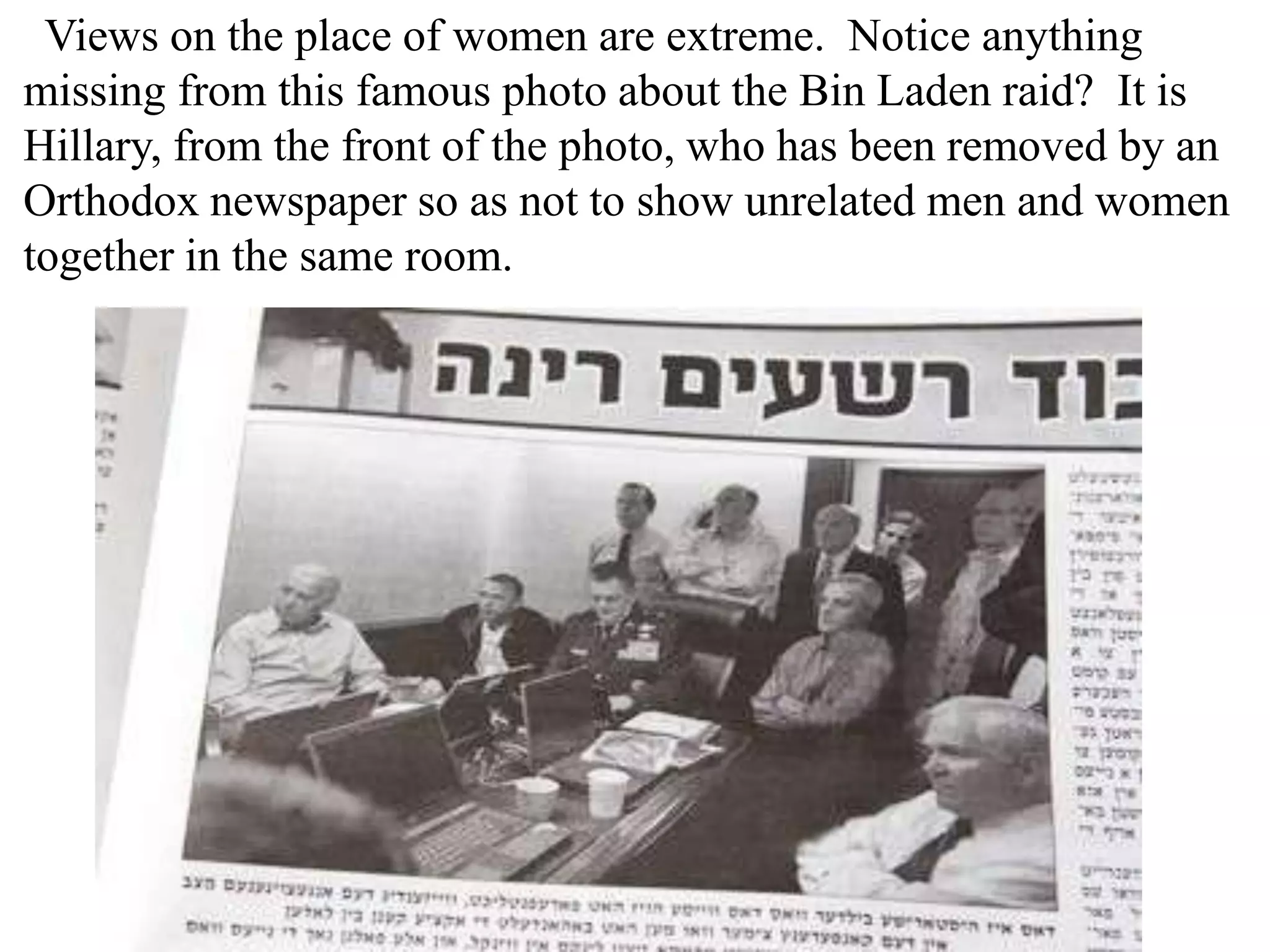 Views on the place of women are extreme. Notice anything
missing from this famous photo about the Bin Laden raid? It is
Hillary, from the front of the photo, who has been removed by an
Orthodox newspaper so as not to show unrelated men and women
together in the same room.

 