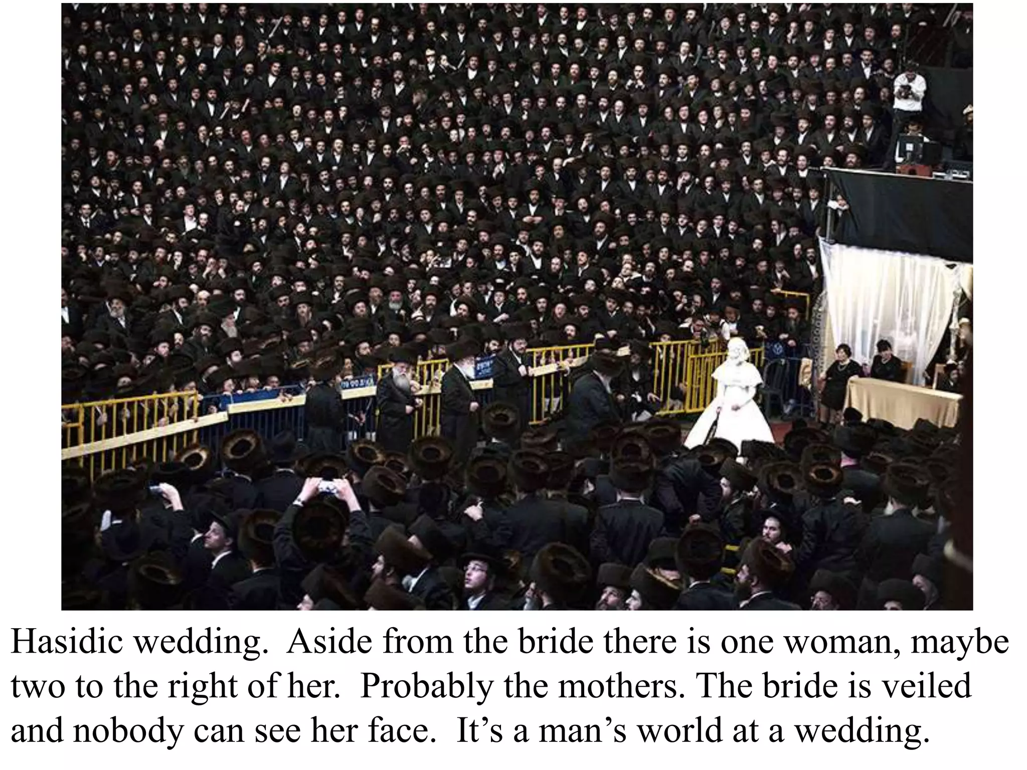Hasidic wedding. Aside from the bride there is one woman, maybe
two to the right of her. Probably the mothers. The bride is veiled
and nobody can see her face. It’s a man’s world at a wedding.

 