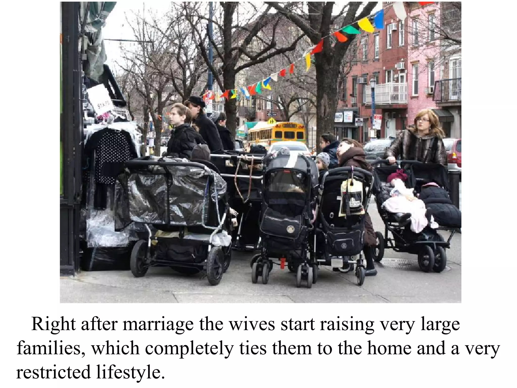 Right after marriage the wives start raising very large
families, which completely ties them to the home and a very
restricted lifestyle.

 