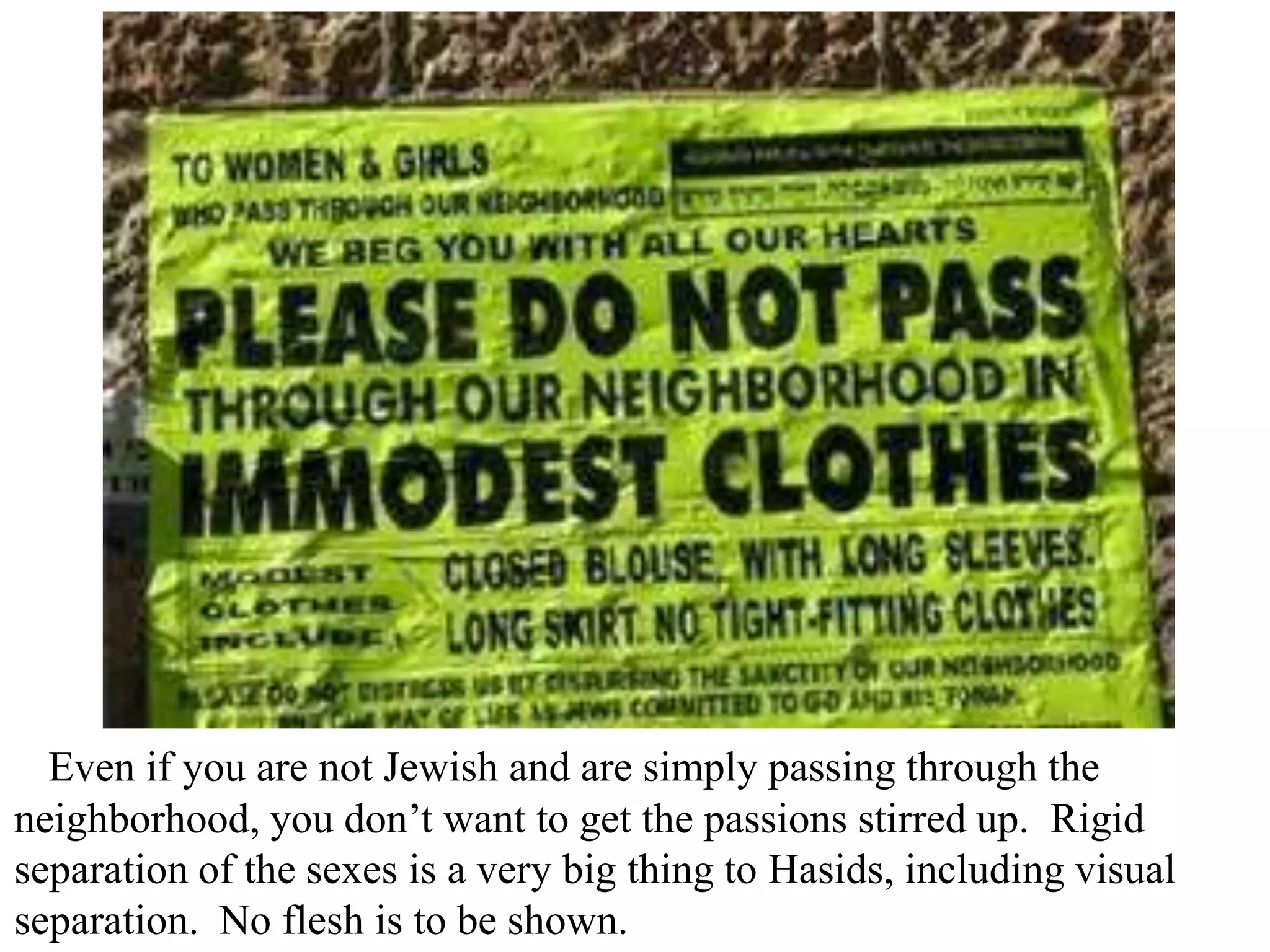 Even if you are not Jewish and are simply passing through the
neighborhood, you don’t want to get the passions stirred up. Rigid
separation of the sexes is a very big thing to Hasids, including visual
separation. No flesh is to be shown.

 
