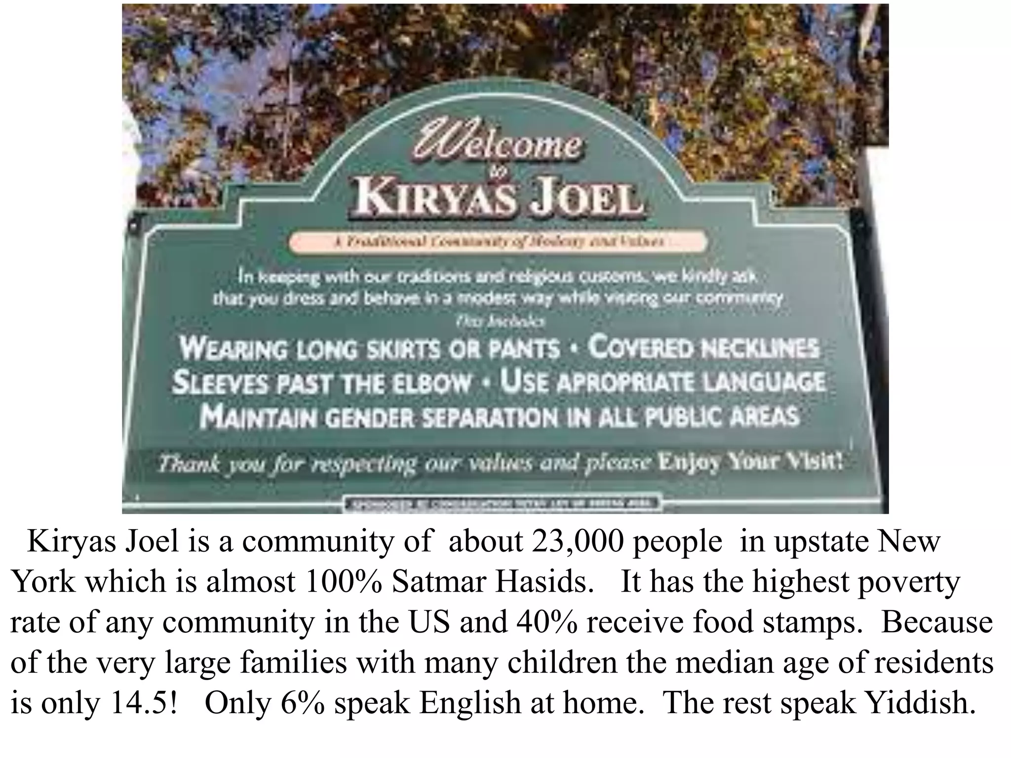 Kiryas Joel is a community of about 23,000 people in upstate New
York which is almost 100% Satmar Hasids. It has the highest poverty
rate of any community in the US and 40% receive food stamps. Because
of the very large families with many children the median age of residents
is only 14.5! Only 6% speak English at home. The rest speak Yiddish.

 