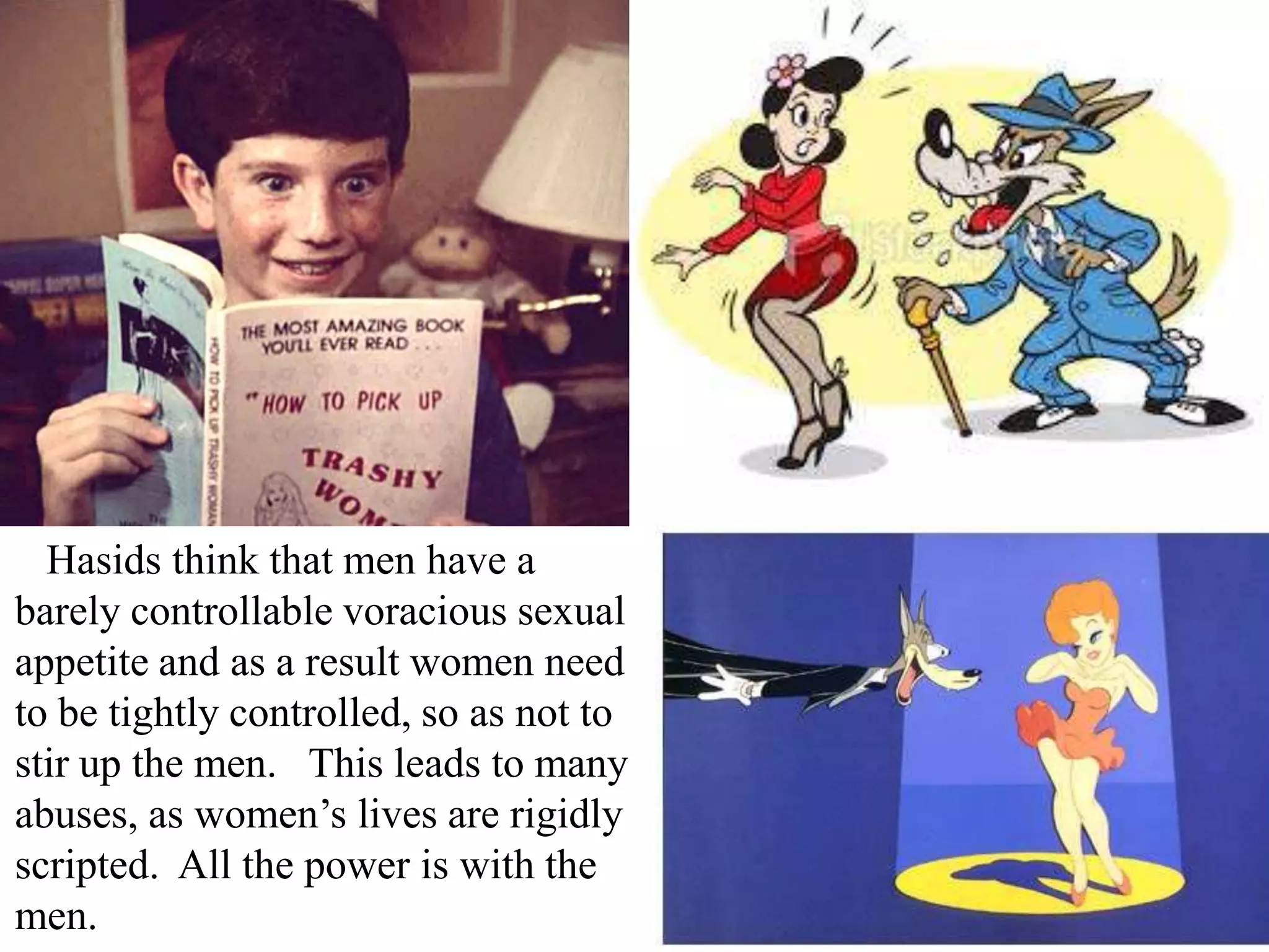 Hasids think that men have a
barely controllable voracious sexual
appetite and as a result women need
to be tightly controlled, so as not to
stir up the men. This leads to many
abuses, as women’s lives are rigidly
scripted. All the power is with the
men.

 