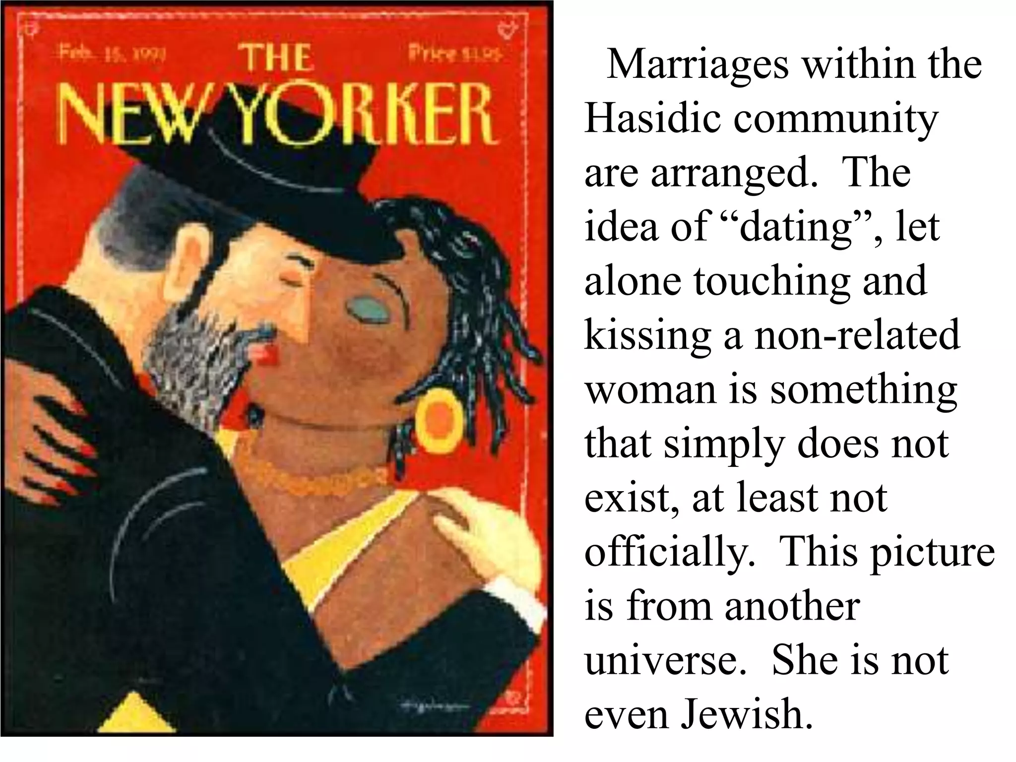 Marriages within the
Hasidic community
are arranged. The
idea of “dating”, let
alone touching and
kissing a non-related
woman is something
that simply does not
exist, at least not
officially. This picture
is from another
universe. She is not
even Jewish.

 