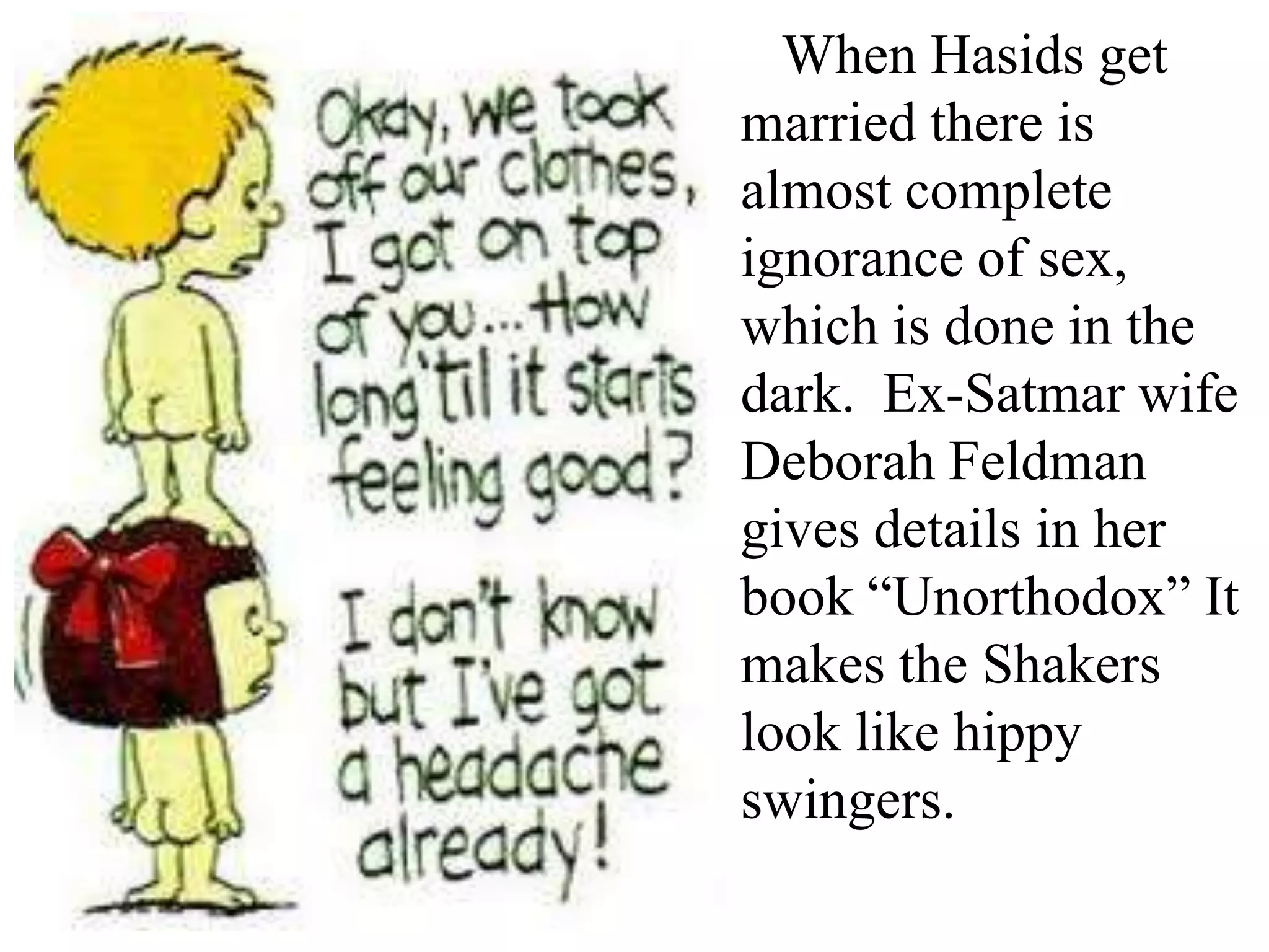 When Hasids get
married there is
almost complete
ignorance of sex,
which is done in the
dark. Ex-Satmar wife
Deborah Feldman
gives details in her
book “Unorthodox” It
makes the Shakers
look like hippy
swingers.

 