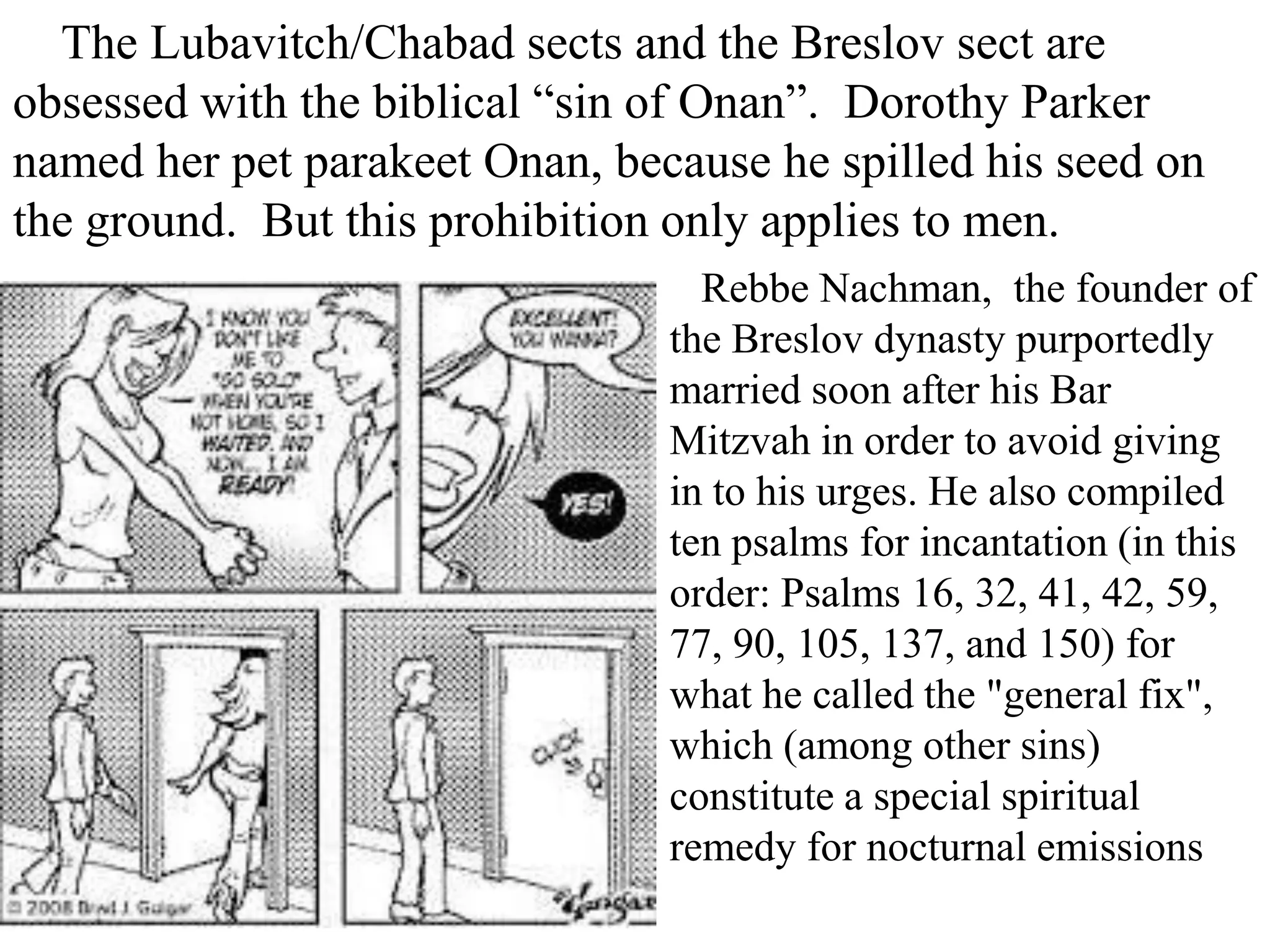 The Lubavitch/Chabad sects and the Breslov sect are
obsessed with the biblical “sin of Onan”. Dorothy Parker
named her pet parakeet Onan, because he spilled his seed on
the ground. But this prohibition only applies to men.
Rebbe Nachman, the founder of
the Breslov dynasty purportedly
married soon after his Bar
Mitzvah in order to avoid giving
in to his urges. He also compiled
ten psalms for incantation (in this
order: Psalms 16, 32, 41, 42, 59,
77, 90, 105, 137, and 150) for
what he called the "general fix",
which (among other sins)
constitute a special spiritual
remedy for nocturnal emissions

 